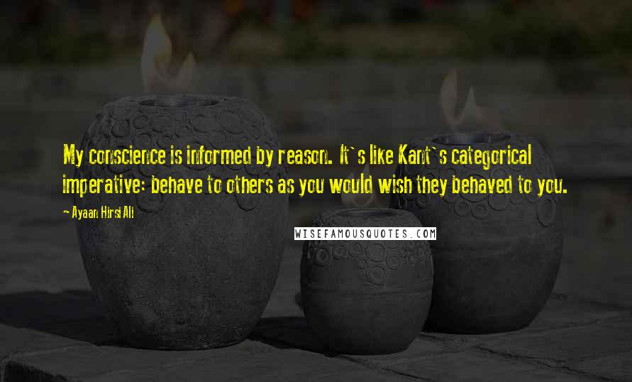 Ayaan Hirsi Ali Quotes: My conscience is informed by reason. It's like Kant's categorical imperative: behave to others as you would wish they behaved to you.