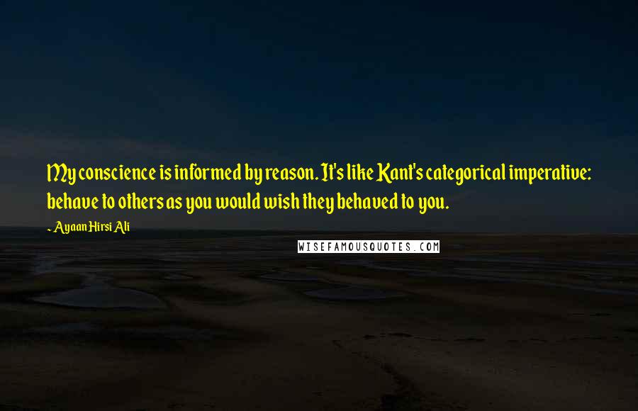 Ayaan Hirsi Ali Quotes: My conscience is informed by reason. It's like Kant's categorical imperative: behave to others as you would wish they behaved to you.
