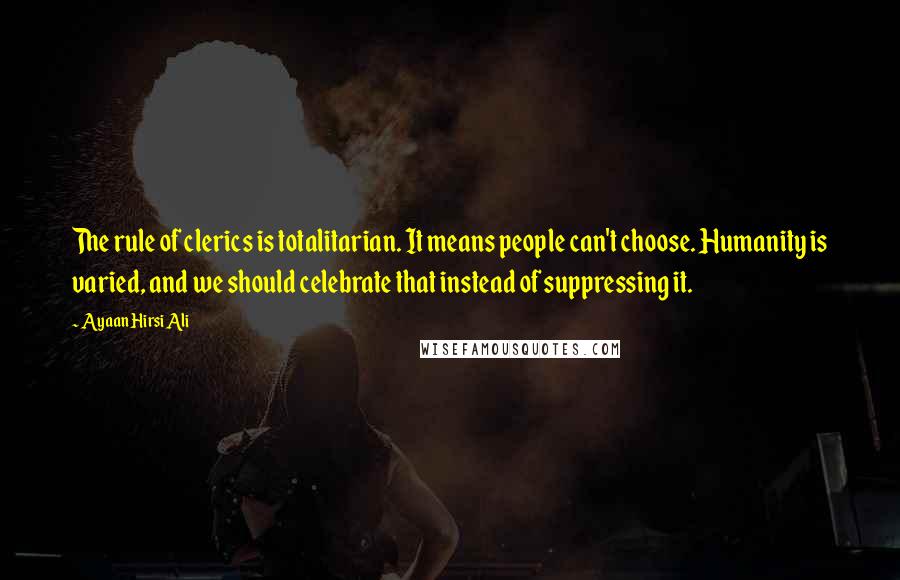 Ayaan Hirsi Ali Quotes: The rule of clerics is totalitarian. It means people can't choose. Humanity is varied, and we should celebrate that instead of suppressing it.