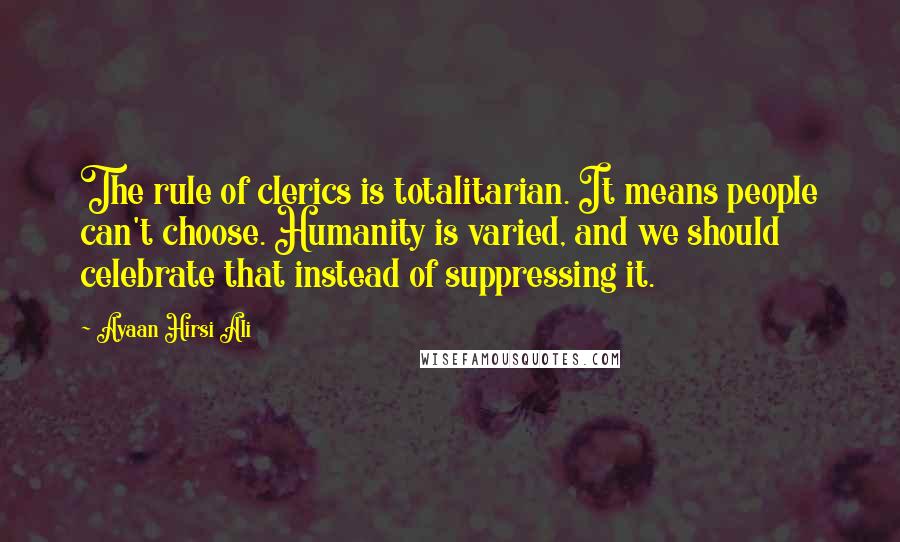 Ayaan Hirsi Ali Quotes: The rule of clerics is totalitarian. It means people can't choose. Humanity is varied, and we should celebrate that instead of suppressing it.