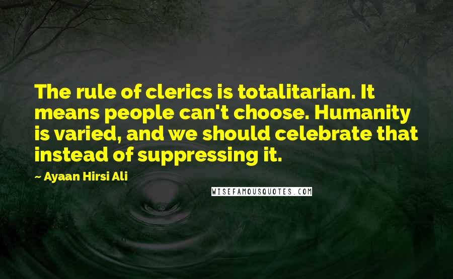 Ayaan Hirsi Ali Quotes: The rule of clerics is totalitarian. It means people can't choose. Humanity is varied, and we should celebrate that instead of suppressing it.