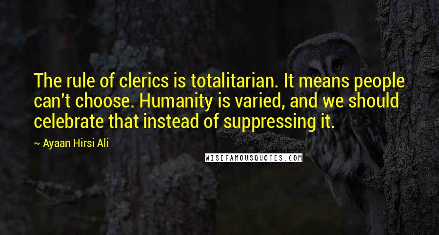 Ayaan Hirsi Ali Quotes: The rule of clerics is totalitarian. It means people can't choose. Humanity is varied, and we should celebrate that instead of suppressing it.