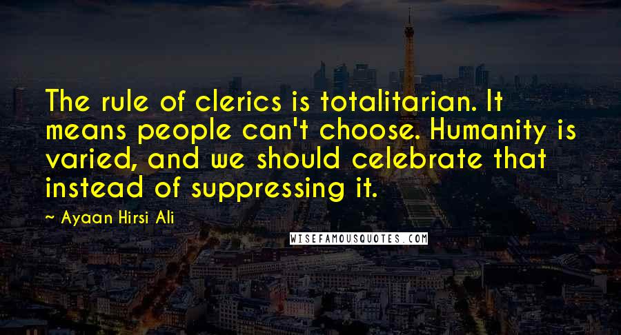 Ayaan Hirsi Ali Quotes: The rule of clerics is totalitarian. It means people can't choose. Humanity is varied, and we should celebrate that instead of suppressing it.