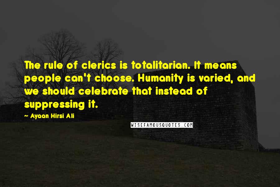 Ayaan Hirsi Ali Quotes: The rule of clerics is totalitarian. It means people can't choose. Humanity is varied, and we should celebrate that instead of suppressing it.