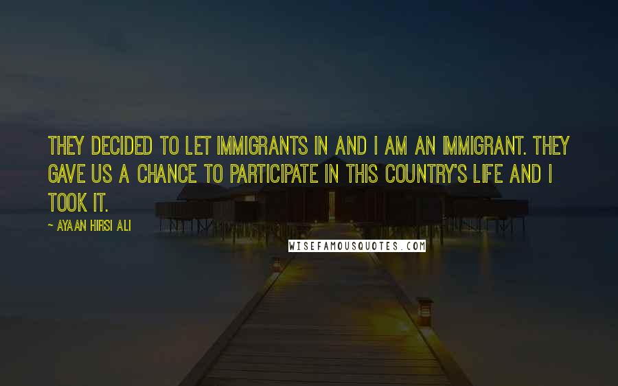 Ayaan Hirsi Ali Quotes: They decided to let immigrants in and I am an immigrant. They gave us a chance to participate in this country's life and I took it.