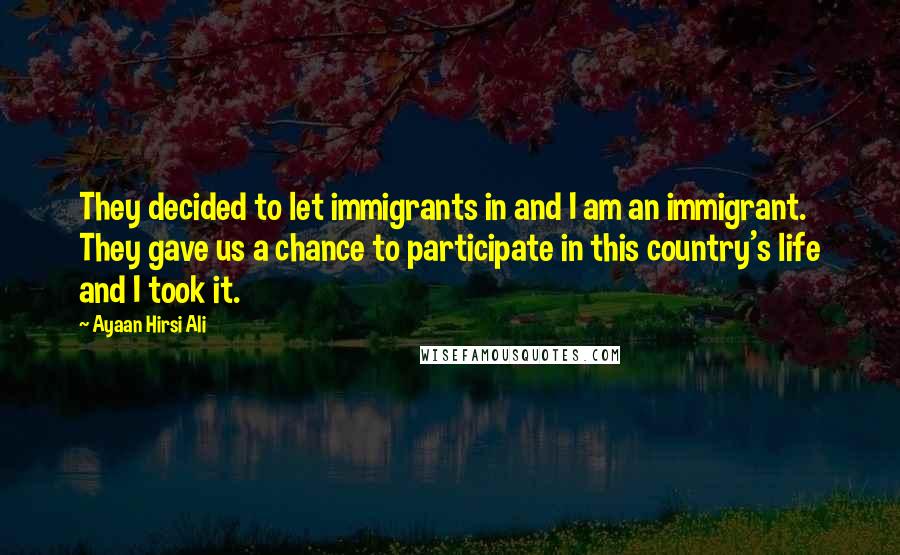 Ayaan Hirsi Ali Quotes: They decided to let immigrants in and I am an immigrant. They gave us a chance to participate in this country's life and I took it.