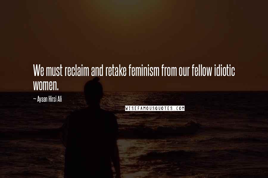 Ayaan Hirsi Ali Quotes: We must reclaim and retake feminism from our fellow idiotic women.