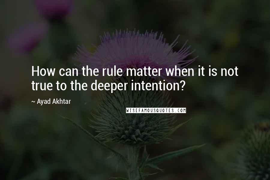 Ayad Akhtar Quotes: How can the rule matter when it is not true to the deeper intention?