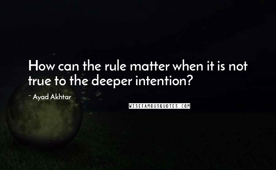 Ayad Akhtar Quotes: How can the rule matter when it is not true to the deeper intention?