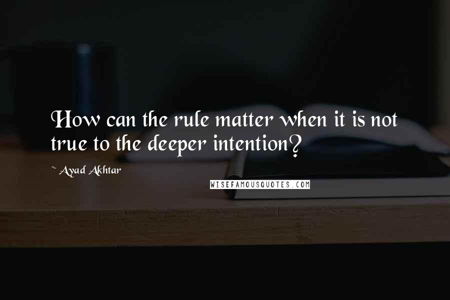 Ayad Akhtar Quotes: How can the rule matter when it is not true to the deeper intention?
