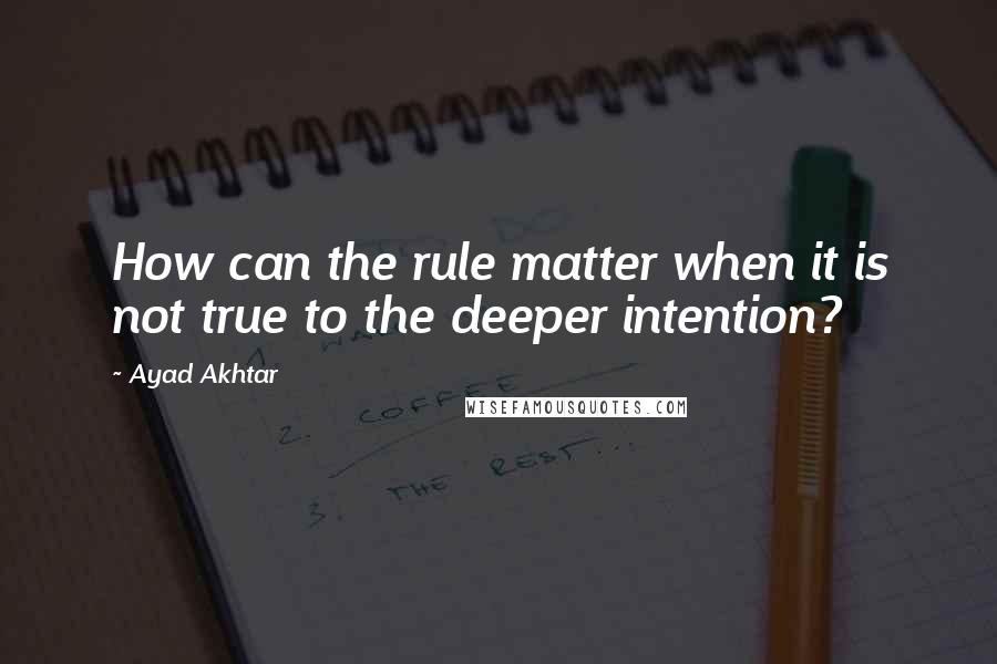 Ayad Akhtar Quotes: How can the rule matter when it is not true to the deeper intention?