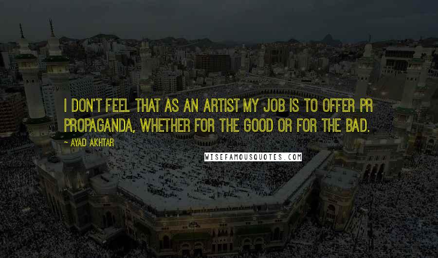 Ayad Akhtar Quotes: I don't feel that as an artist my job is to offer PR propaganda, whether for the good or for the bad.