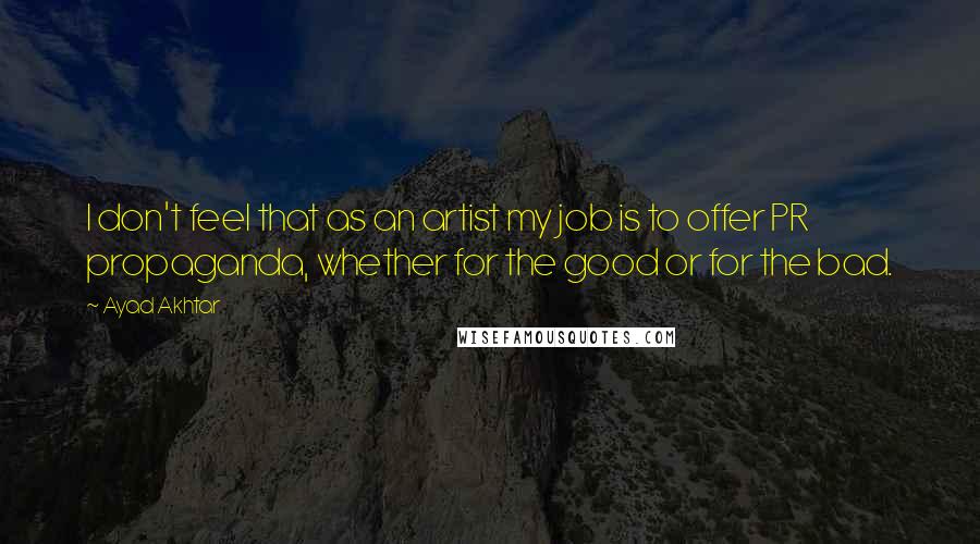 Ayad Akhtar Quotes: I don't feel that as an artist my job is to offer PR propaganda, whether for the good or for the bad.