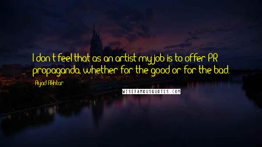 Ayad Akhtar Quotes: I don't feel that as an artist my job is to offer PR propaganda, whether for the good or for the bad.