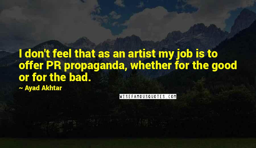 Ayad Akhtar Quotes: I don't feel that as an artist my job is to offer PR propaganda, whether for the good or for the bad.