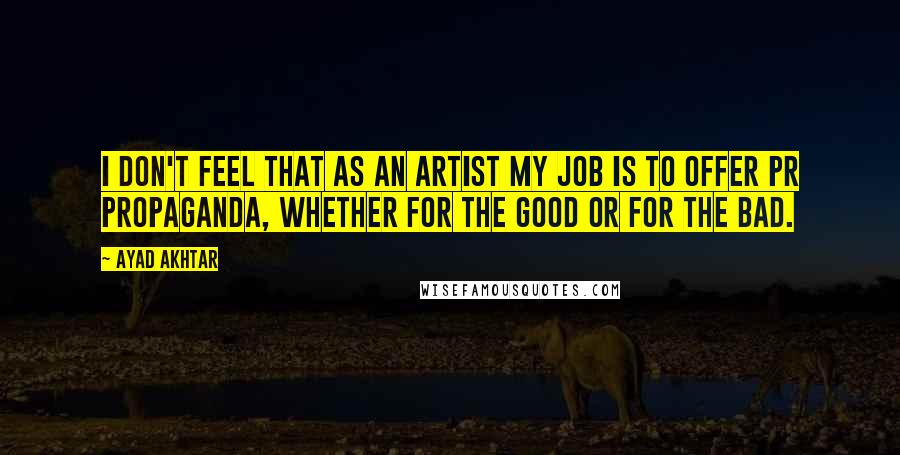 Ayad Akhtar Quotes: I don't feel that as an artist my job is to offer PR propaganda, whether for the good or for the bad.