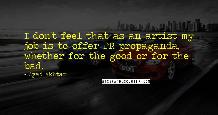 Ayad Akhtar Quotes: I don't feel that as an artist my job is to offer PR propaganda, whether for the good or for the bad.