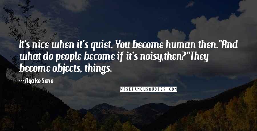 Ayako Sono Quotes: It's nice when it's quiet. You become human then.''And what do people become if it's noisy,then?''They become objects, things.