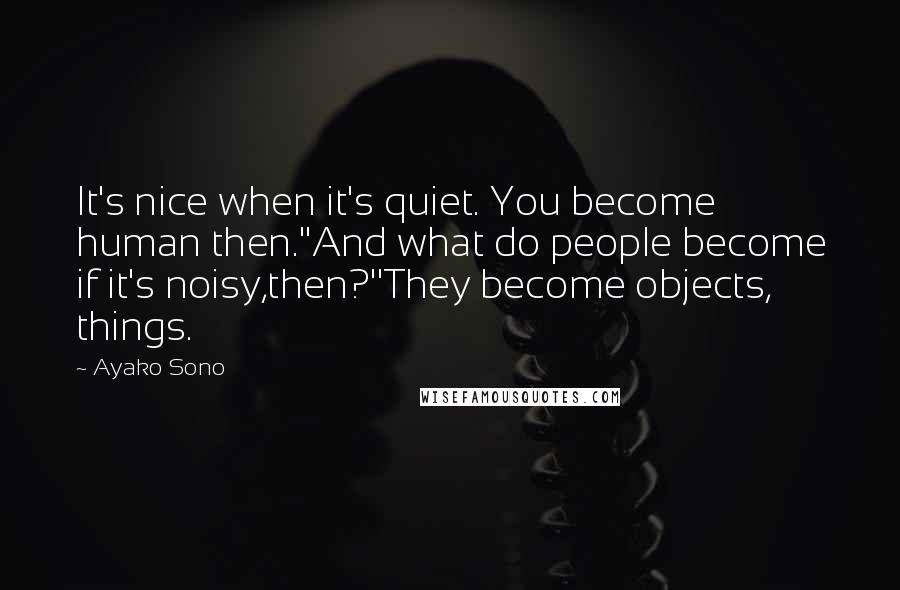 Ayako Sono Quotes: It's nice when it's quiet. You become human then.''And what do people become if it's noisy,then?''They become objects, things.