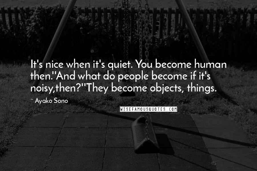 Ayako Sono Quotes: It's nice when it's quiet. You become human then.''And what do people become if it's noisy,then?''They become objects, things.