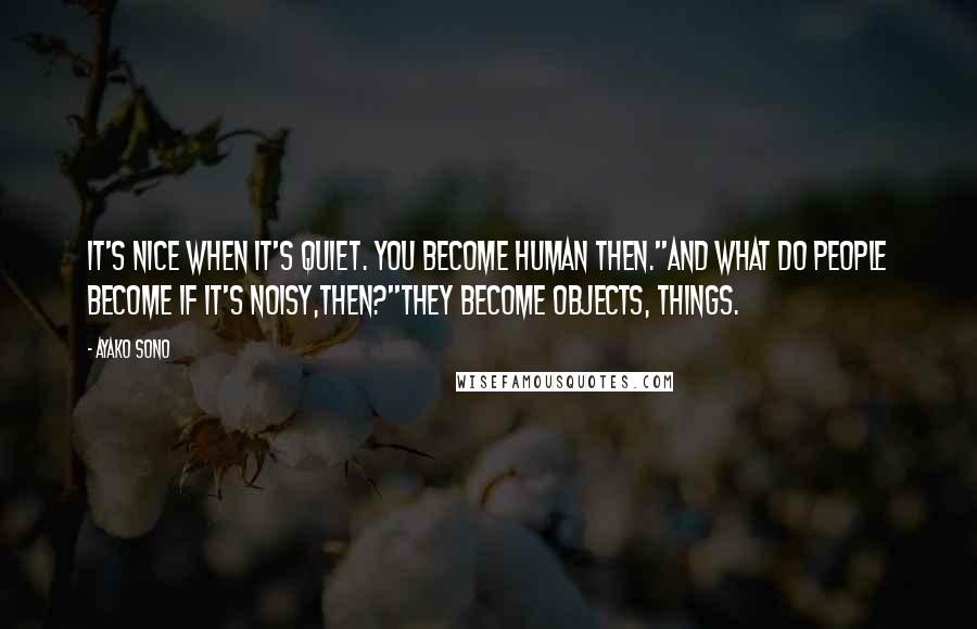 Ayako Sono Quotes: It's nice when it's quiet. You become human then.''And what do people become if it's noisy,then?''They become objects, things.