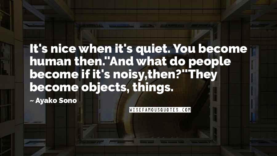 Ayako Sono Quotes: It's nice when it's quiet. You become human then.''And what do people become if it's noisy,then?''They become objects, things.