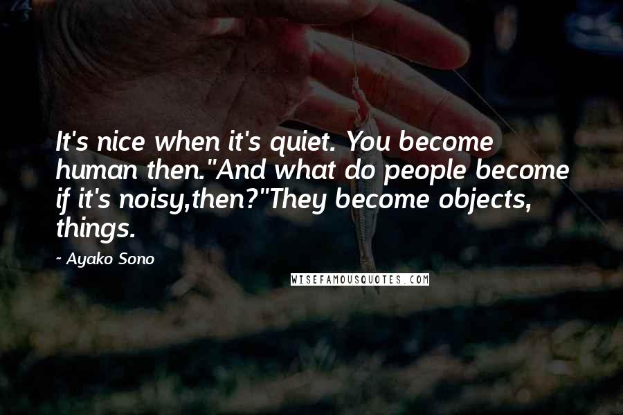 Ayako Sono Quotes: It's nice when it's quiet. You become human then.''And what do people become if it's noisy,then?''They become objects, things.