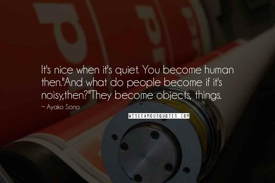 Ayako Sono Quotes: It's nice when it's quiet. You become human then.''And what do people become if it's noisy,then?''They become objects, things.