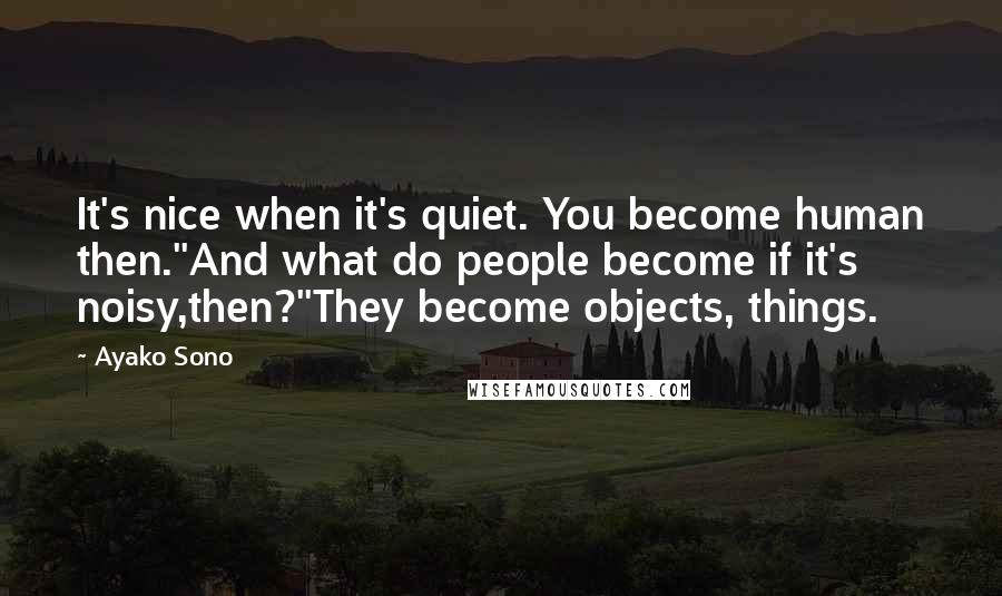 Ayako Sono Quotes: It's nice when it's quiet. You become human then.''And what do people become if it's noisy,then?''They become objects, things.