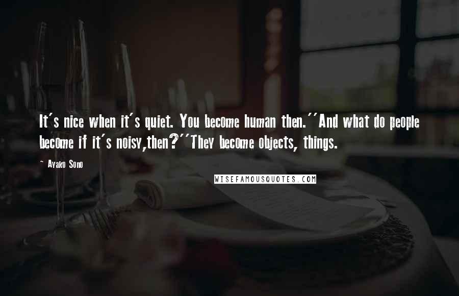 Ayako Sono Quotes: It's nice when it's quiet. You become human then.''And what do people become if it's noisy,then?''They become objects, things.