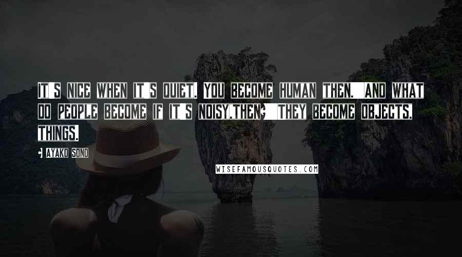 Ayako Sono Quotes: It's nice when it's quiet. You become human then.''And what do people become if it's noisy,then?''They become objects, things.