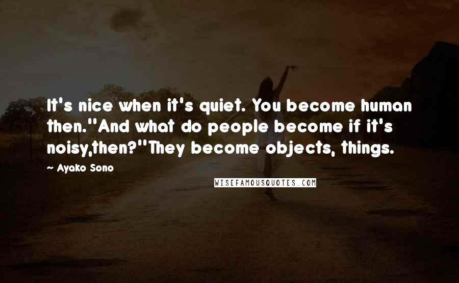 Ayako Sono Quotes: It's nice when it's quiet. You become human then.''And what do people become if it's noisy,then?''They become objects, things.