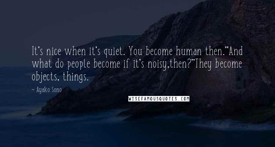 Ayako Sono Quotes: It's nice when it's quiet. You become human then.''And what do people become if it's noisy,then?''They become objects, things.