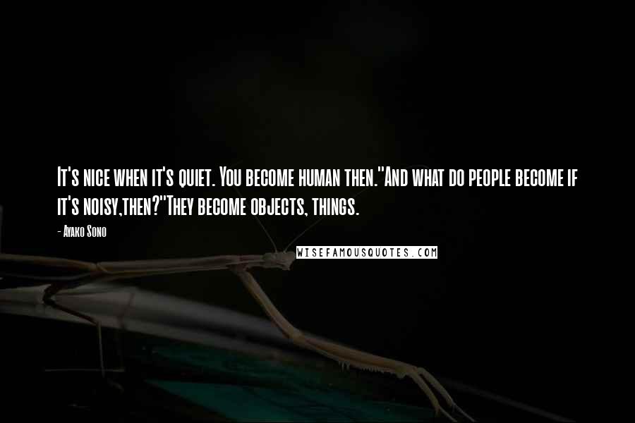 Ayako Sono Quotes: It's nice when it's quiet. You become human then.''And what do people become if it's noisy,then?''They become objects, things.