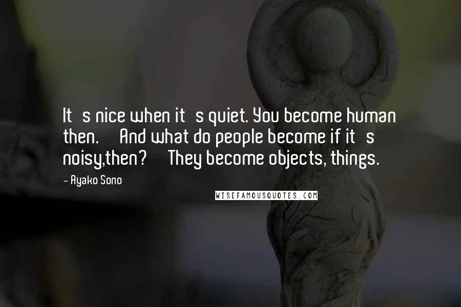 Ayako Sono Quotes: It's nice when it's quiet. You become human then.''And what do people become if it's noisy,then?''They become objects, things.