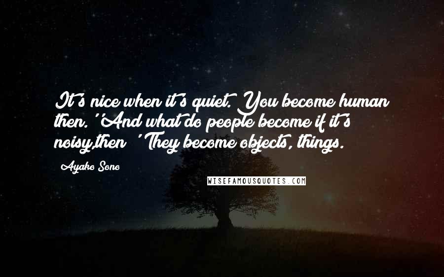 Ayako Sono Quotes: It's nice when it's quiet. You become human then.''And what do people become if it's noisy,then?''They become objects, things.