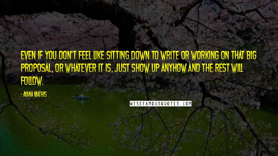 Ayana Mathis Quotes: Even if you don't feel like sitting down to write or working on that big proposal, or whatever it is, just show up anyhow and the rest will follow.