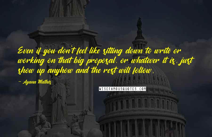 Ayana Mathis Quotes: Even if you don't feel like sitting down to write or working on that big proposal, or whatever it is, just show up anyhow and the rest will follow.