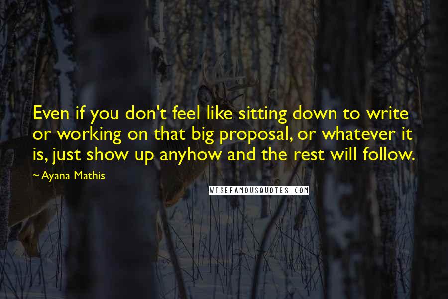 Ayana Mathis Quotes: Even if you don't feel like sitting down to write or working on that big proposal, or whatever it is, just show up anyhow and the rest will follow.