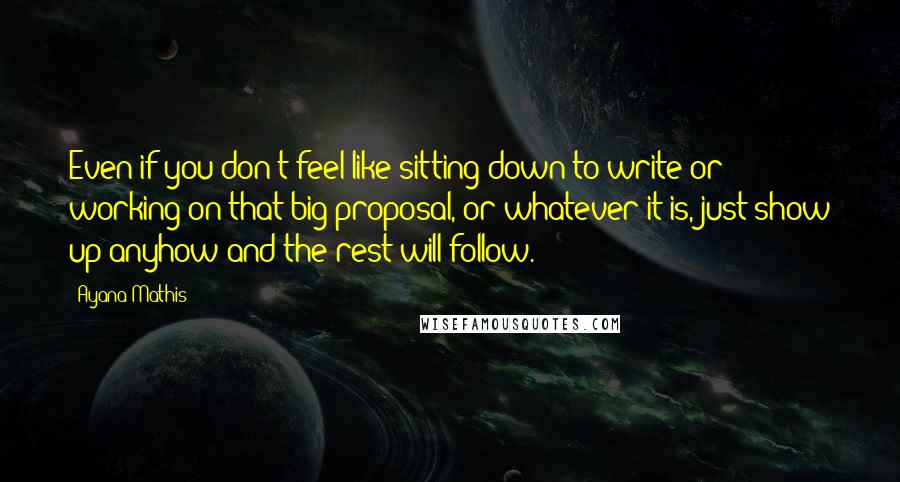 Ayana Mathis Quotes: Even if you don't feel like sitting down to write or working on that big proposal, or whatever it is, just show up anyhow and the rest will follow.