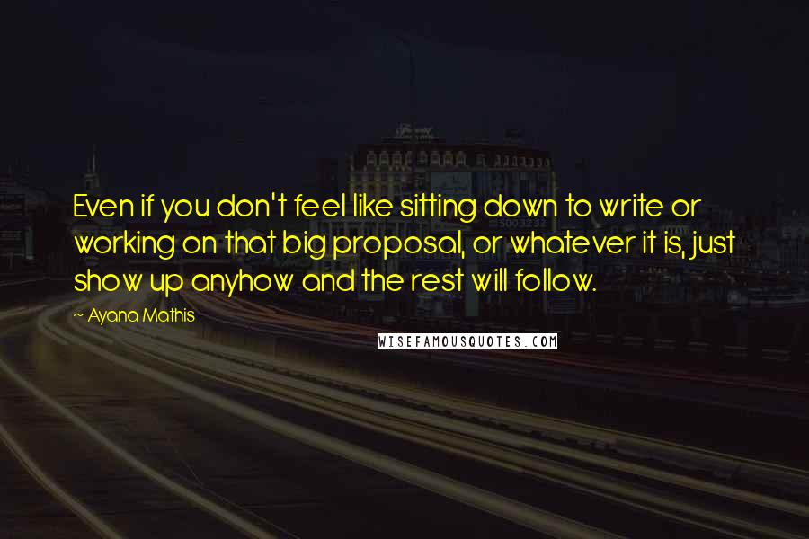 Ayana Mathis Quotes: Even if you don't feel like sitting down to write or working on that big proposal, or whatever it is, just show up anyhow and the rest will follow.