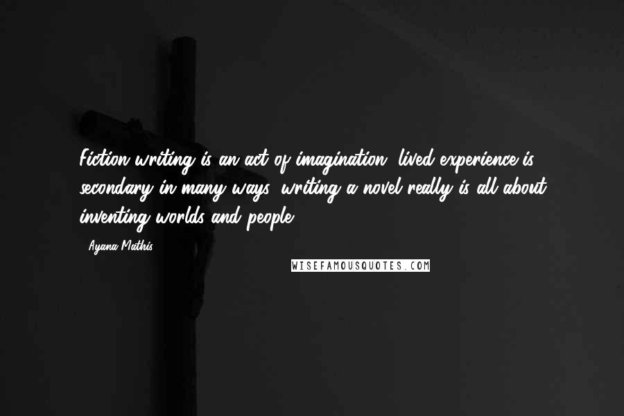 Ayana Mathis Quotes: Fiction writing is an act of imagination, lived experience is secondary in many ways, writing a novel really is all about inventing worlds and people.