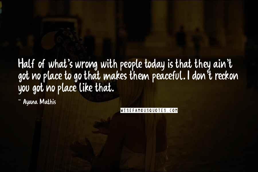 Ayana Mathis Quotes: Half of what's wrong with people today is that they ain't got no place to go that makes them peaceful. I don't reckon you got no place like that.