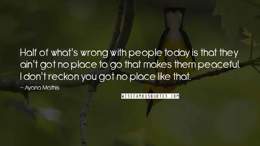 Ayana Mathis Quotes: Half of what's wrong with people today is that they ain't got no place to go that makes them peaceful. I don't reckon you got no place like that.