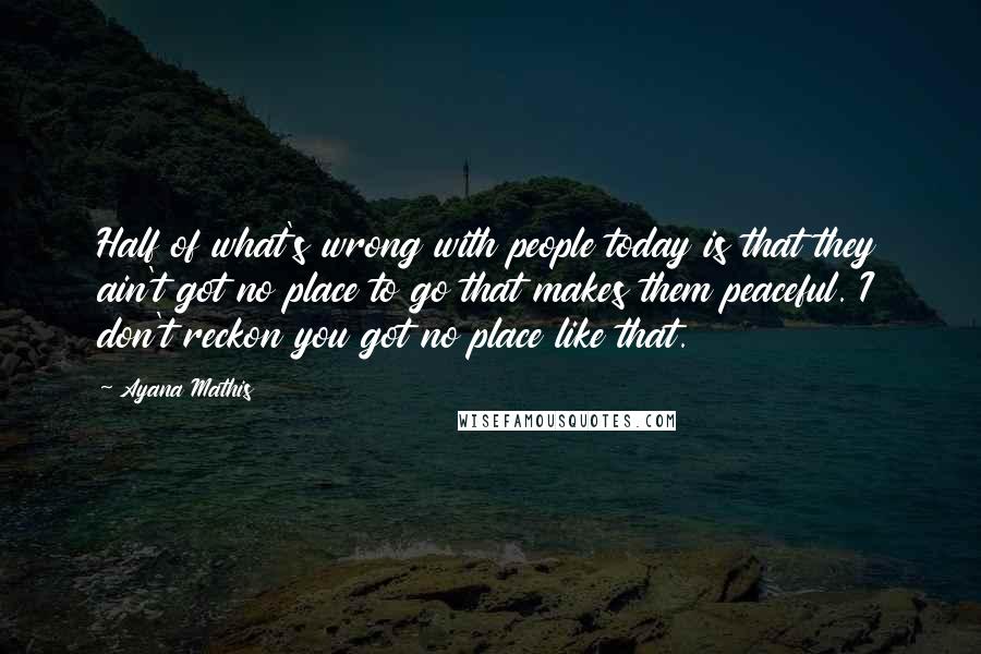 Ayana Mathis Quotes: Half of what's wrong with people today is that they ain't got no place to go that makes them peaceful. I don't reckon you got no place like that.