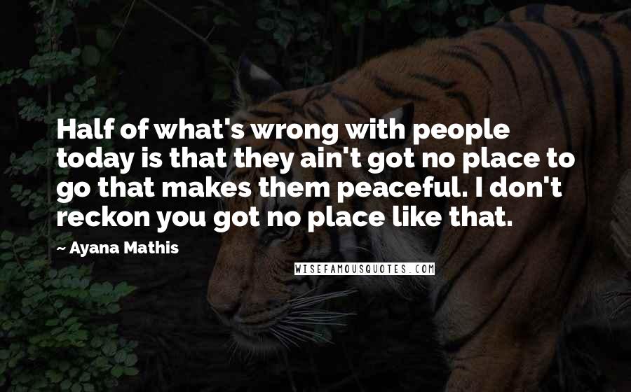 Ayana Mathis Quotes: Half of what's wrong with people today is that they ain't got no place to go that makes them peaceful. I don't reckon you got no place like that.