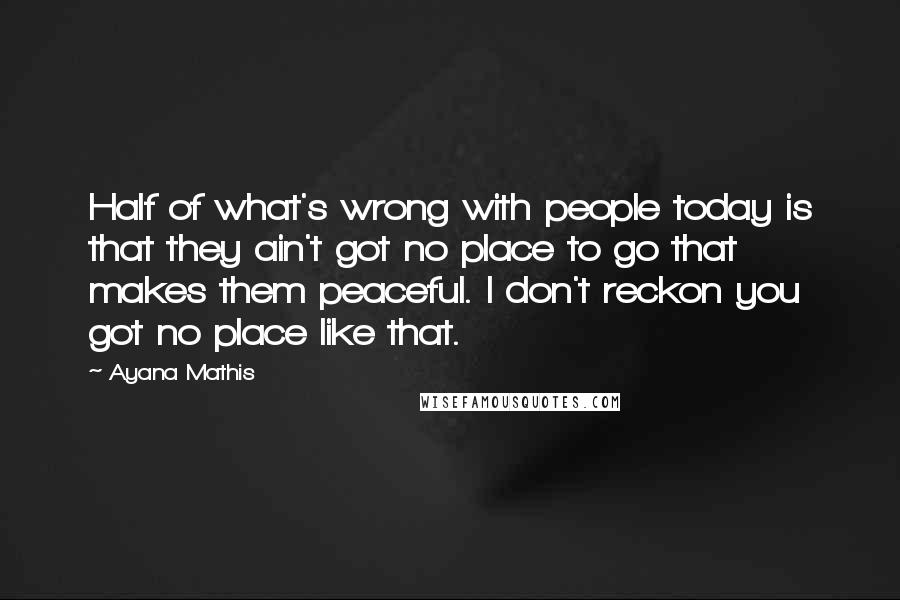 Ayana Mathis Quotes: Half of what's wrong with people today is that they ain't got no place to go that makes them peaceful. I don't reckon you got no place like that.