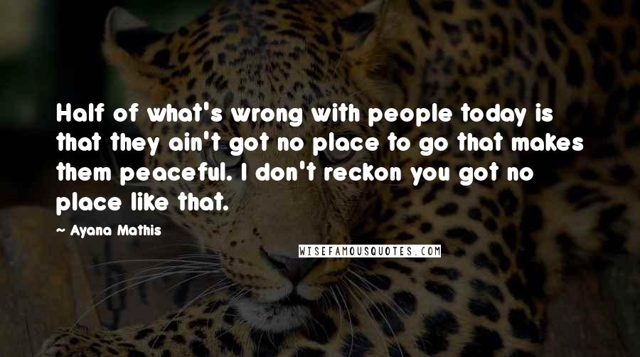 Ayana Mathis Quotes: Half of what's wrong with people today is that they ain't got no place to go that makes them peaceful. I don't reckon you got no place like that.