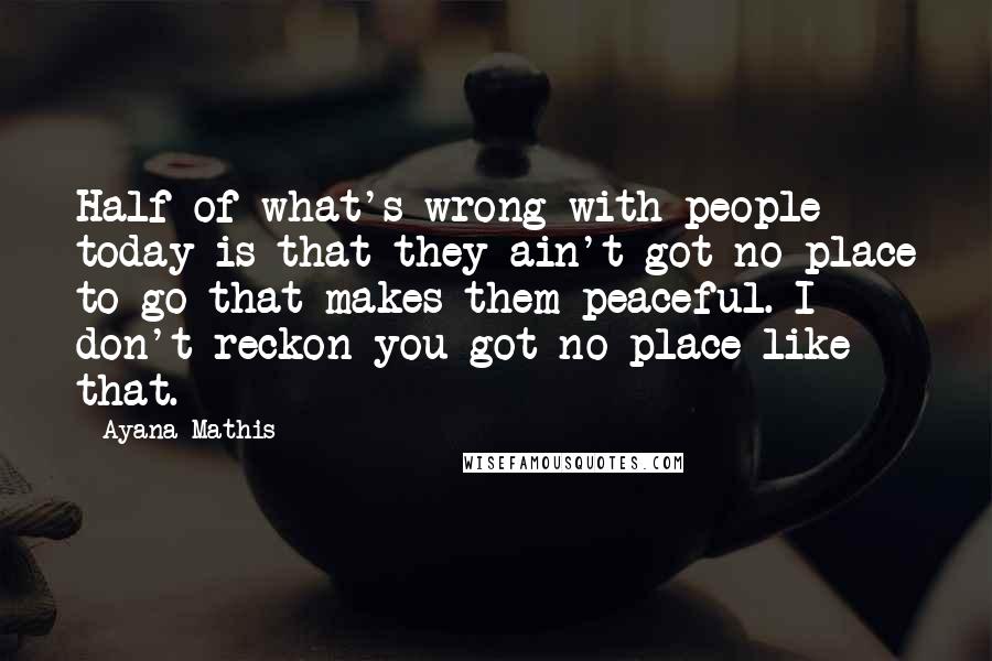 Ayana Mathis Quotes: Half of what's wrong with people today is that they ain't got no place to go that makes them peaceful. I don't reckon you got no place like that.