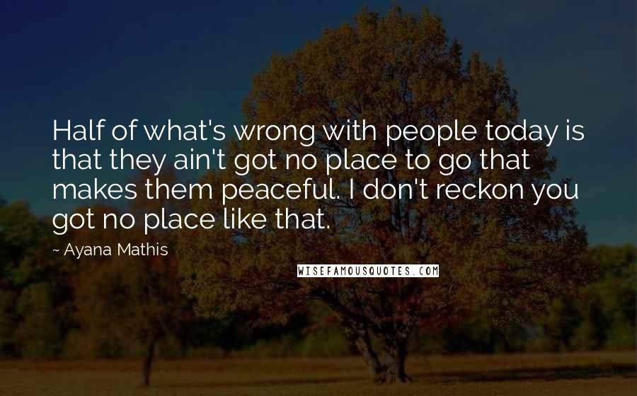 Ayana Mathis Quotes: Half of what's wrong with people today is that they ain't got no place to go that makes them peaceful. I don't reckon you got no place like that.